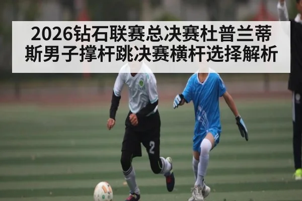 2026钻石联赛总决赛杜普兰蒂斯男子撑杆跳决赛横杆选择解析
