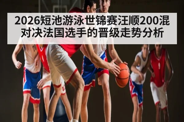 2026短池游泳世锦赛汪顺200混对决法国选手的晋级走势分析