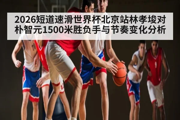 2026短道速滑世界杯北京站林孝埈对朴智元1500米胜负手与节奏变化分析